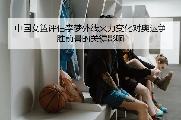 中国女篮评估李梦外线火力变化对奥运争胜前景的关键影响